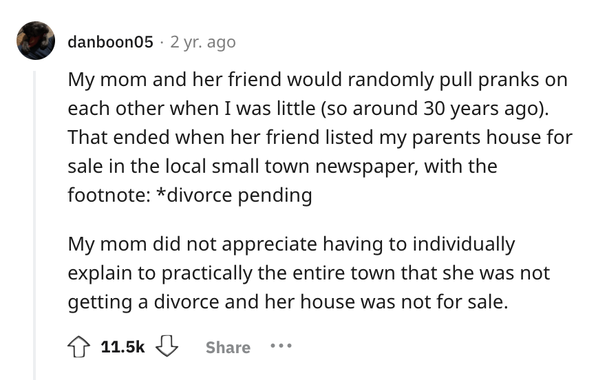 screenshot - danboon05 2 yr. ago My mom and her friend would randomly pull pranks on each other when I was little so around 30 years ago. That ended when her friend listed my parents house for sale in the local small town newspaper, with the footnote divo